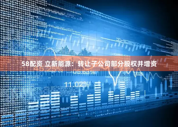 58配资 立新能源：转让子公司部分股权并增资
