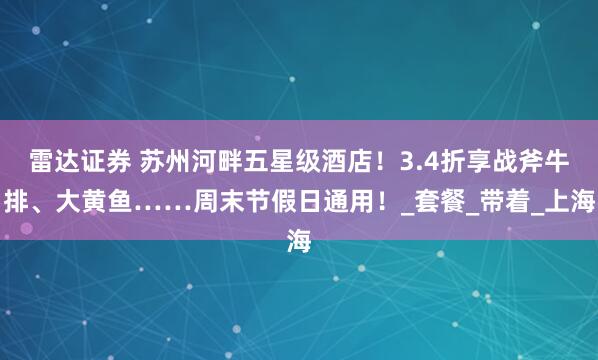 雷达证券 苏州河畔五星级酒店！3.4折享战斧牛排、大黄鱼……周末节假日通用！_套餐_带着_上海