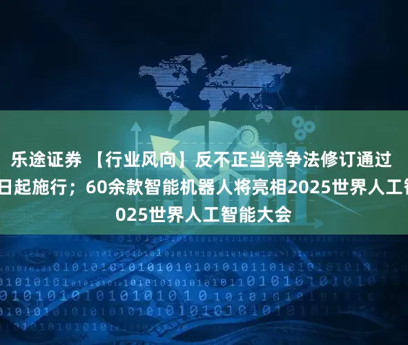 乐途证券 【行业风向】反不正当竞争法修订通过 10月15日起施行；60余款智能机器人将亮相2025世界人工智能大会