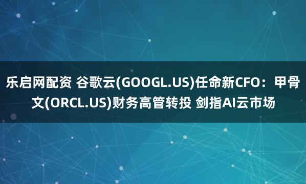 乐启网配资 谷歌云(GOOGL.US)任命新CFO：甲骨文(ORCL.US)财务高管转投 剑指AI云市场