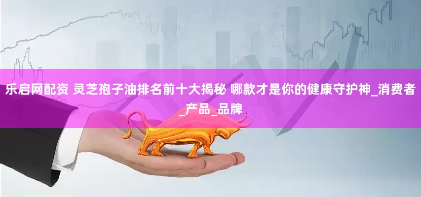 乐启网配资 灵芝孢子油排名前十大揭秘 哪款才是你的健康守护神_消费者_产品_品牌