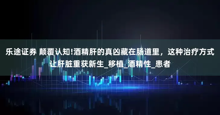 乐途证券 颠覆认知!酒精肝的真凶藏在肠道里，这种治疗方式让肝脏重获新生_移植_酒精性_患者