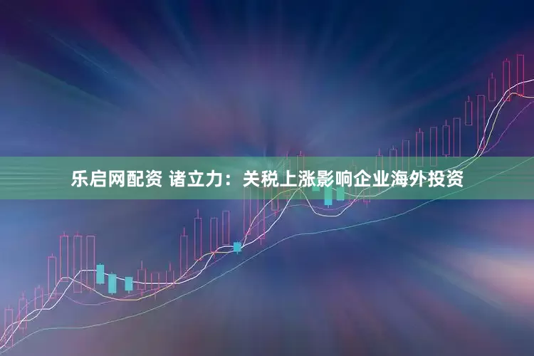 乐启网配资 诸立力：关税上涨影响企业海外投资