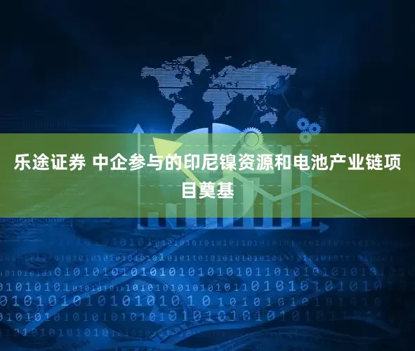 乐途证券 中企参与的印尼镍资源和电池产业链项目奠基