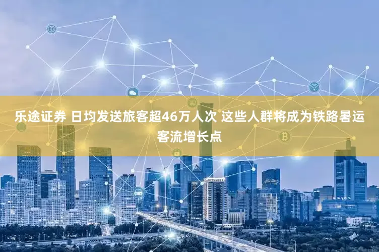 乐途证券 日均发送旅客超46万人次 这些人群将成为铁路暑运客流增长点
