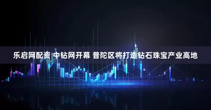 乐启网配资 中钻网开幕 普陀区将打造钻石珠宝产业高地