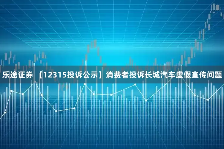 乐途证券 【12315投诉公示】消费者投诉长城汽车虚假宣传问题