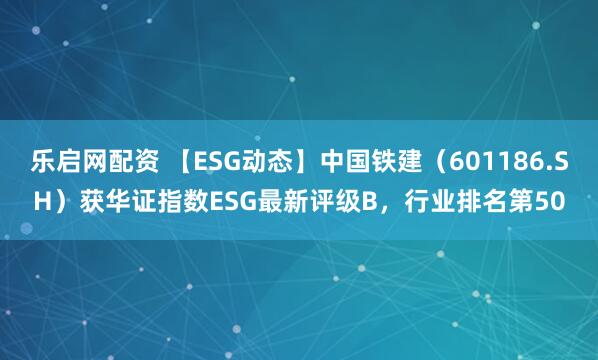 乐启网配资 【ESG动态】中国铁建（601186.SH）获华证指数ESG最新评级B，行业排名第50