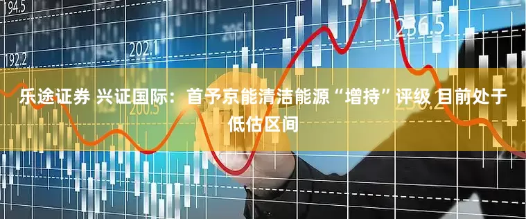 乐途证券 兴证国际：首予京能清洁能源“增持”评级 目前处于低估区间