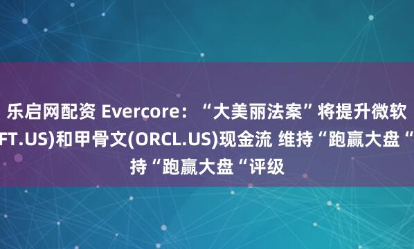 乐启网配资 Evercore：“大美丽法案”将提升微软(MSFT.US)和甲骨文(ORCL.US)现金流 维持“跑赢大盘“评级