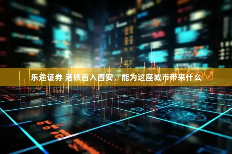 乐途证券 港铁首入西安，能为这座城市带来什么