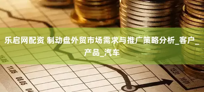 乐启网配资 制动盘外贸市场需求与推广策略分析_客户_产品_汽车