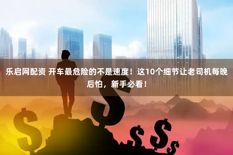乐启网配资 开车最危险的不是速度！这10个细节让老司机每晚后怕，新手必看！
