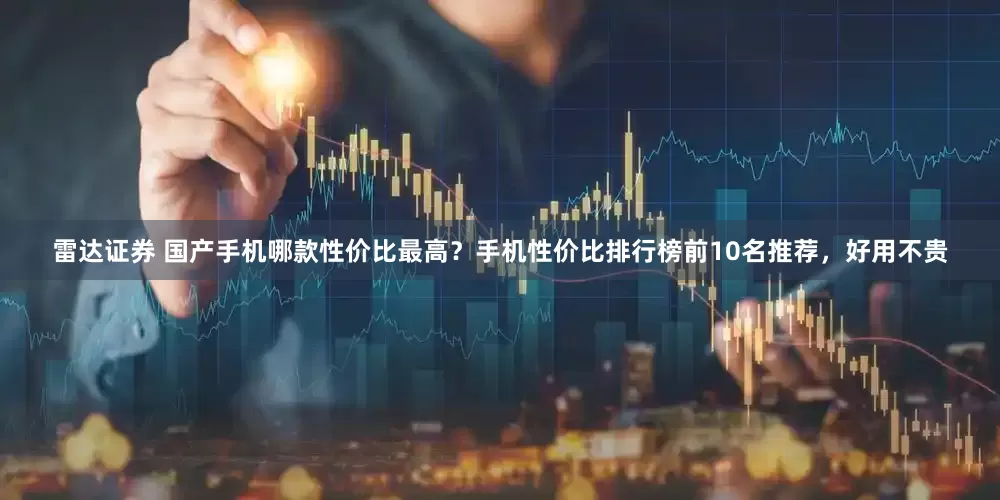 雷达证券 国产手机哪款性价比最高？手机性价比排行榜前10名推荐，好用不贵