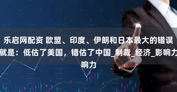 乐启网配资 欧盟、印度、伊朗和日本最大的错误就是：低估了美国，错估了中国_制裁_经济_影响力