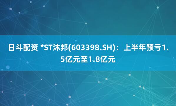 日斗配资 *ST沐邦(603398.SH)：上半年预亏1.5亿元至1.8亿元