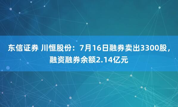 东信证券 川恒股份：7月16日融券卖出3300股，融资融券余额2.14亿元