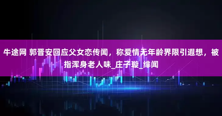 牛途网 郭晋安回应父女恋传闻，称爱情无年龄界限引遐想，被指浑身老人味_庄子璇_绯闻