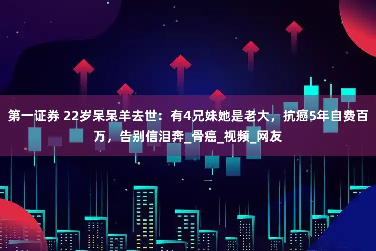 第一证券 22岁呆呆羊去世：有4兄妹她是老大，抗癌5年自费百万，告别信泪奔_骨癌_视频_网友