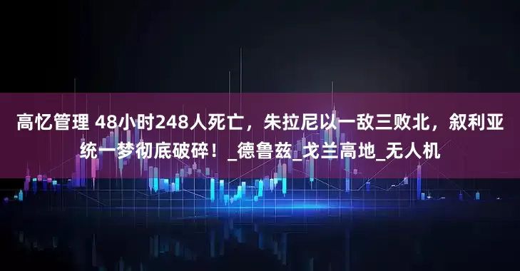 高忆管理 48小时248人死亡，朱拉尼以一敌三败北，叙利亚统一梦彻底破碎！_德鲁兹_戈兰高地_无人机