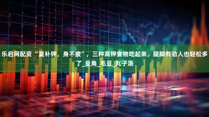 乐启网配资 “夏补钾，身不疲”，三种高钾食物吃起来，腿脚有劲人也轻松多了_豆角_毛豆_丸子汤