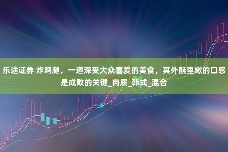 乐途证券 炸鸡腿，一道深受大众喜爱的美食，其外酥里嫩的口感是成败的关键_肉质_韩式_混合