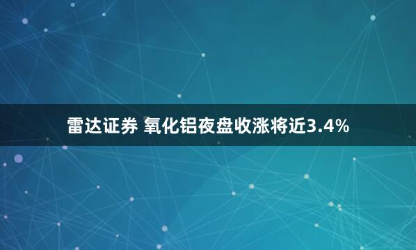 雷达证券 氧化铝夜盘收涨将近3.4%