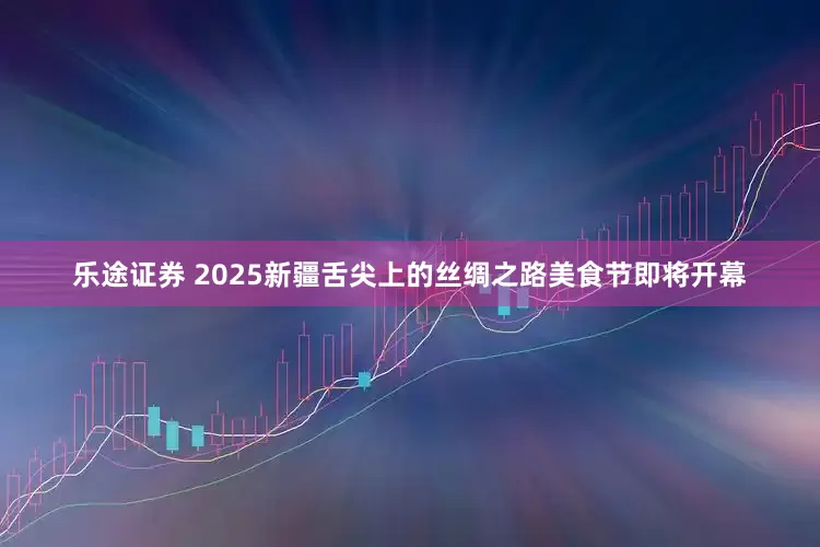 乐途证券 2025新疆舌尖上的丝绸之路美食节即将开幕