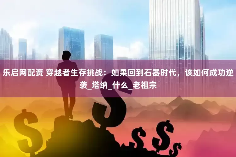 乐启网配资 穿越者生存挑战：如果回到石器时代，该如何成功逆袭_塔纳_什么_老祖宗