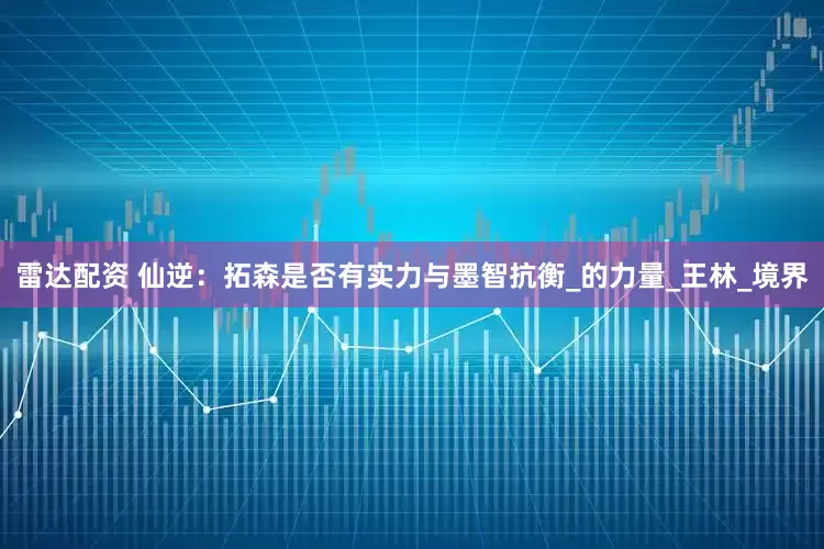 雷达配资 仙逆：拓森是否有实力与墨智抗衡_的力量_王林_境界