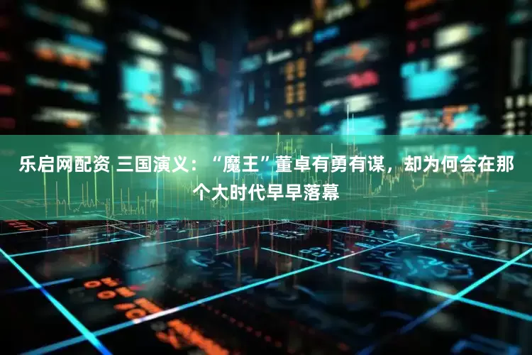 乐启网配资 三国演义：“魔王”董卓有勇有谋，却为何会在那个大时代早早落幕