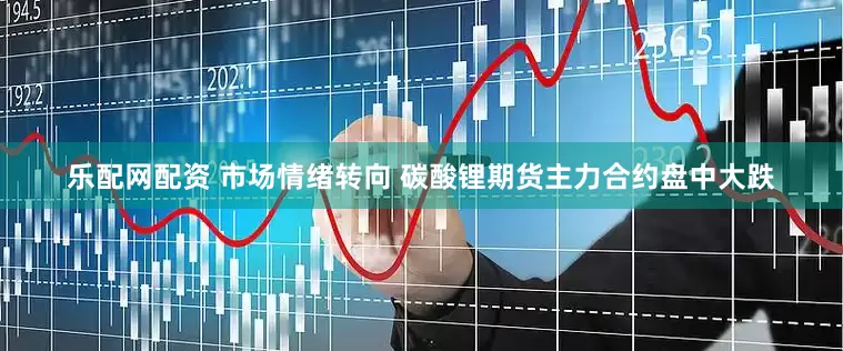 乐配网配资 市场情绪转向 碳酸锂期货主力合约盘中大跌