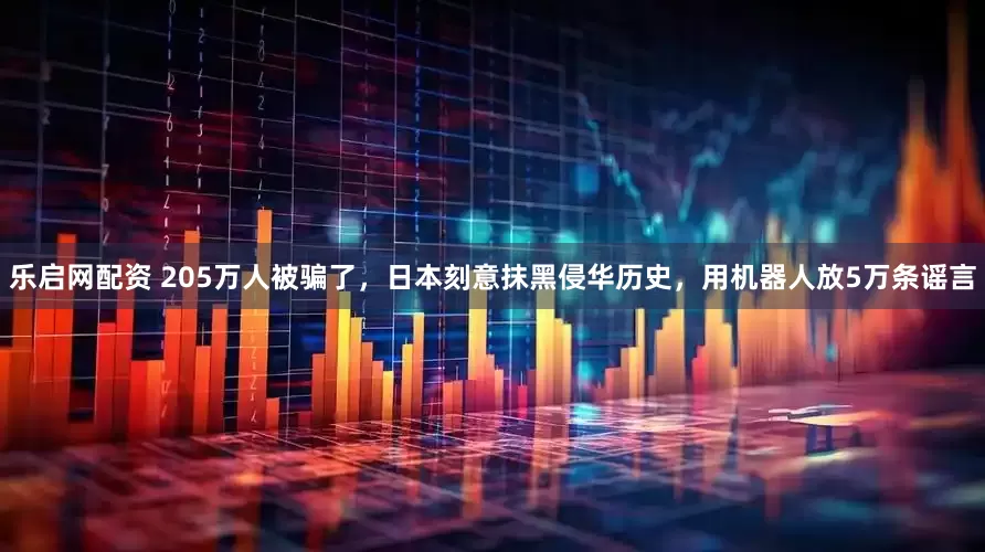 乐启网配资 205万人被骗了，日本刻意抹黑侵华历史，用机器人放5万条谣言