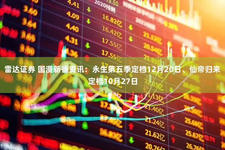 雷达证券 国漫新番资讯：永生第五季定档12月20日、仙帝归来定档10月27日