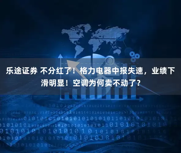 乐途证券 不分红了！格力电器中报失速，业绩下滑明显！空调为何卖不动了？