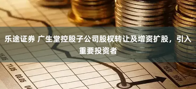 乐途证券 广生堂控股子公司股权转让及增资扩股，引入重要投资者