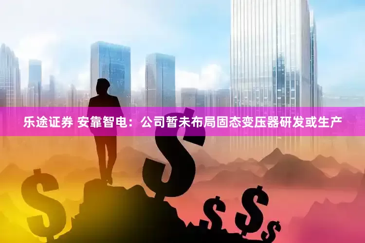 乐途证券 安靠智电：公司暂未布局固态变压器研发或生产