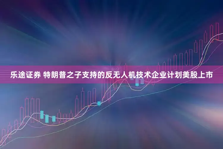 乐途证券 特朗普之子支持的反无人机技术企业计划美股上市
