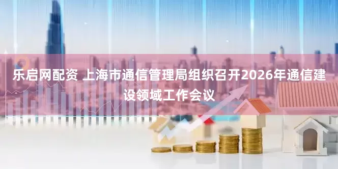 乐启网配资 上海市通信管理局组织召开2026年通信建设领域工作会议