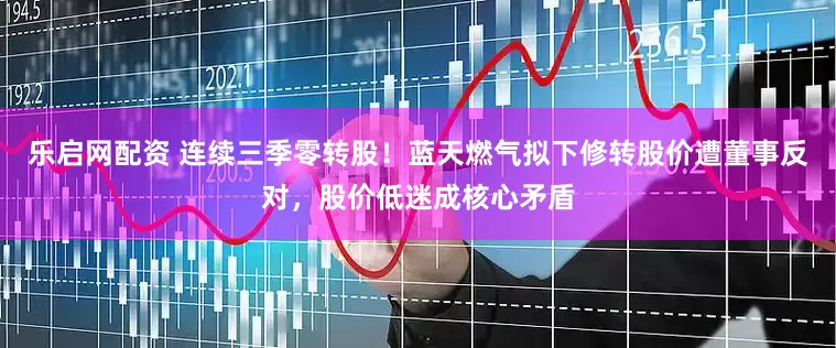 乐启网配资 连续三季零转股!蓝天燃气拟下修转股价遭董事反对,股价低迷成核心矛盾