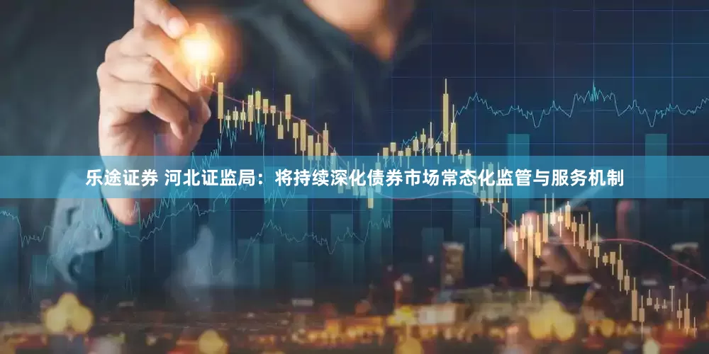 乐途证券 河北证监局：将持续深化债券市场常态化监管与服务机制